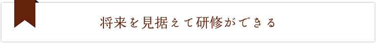 将来を見据えて研修ができる